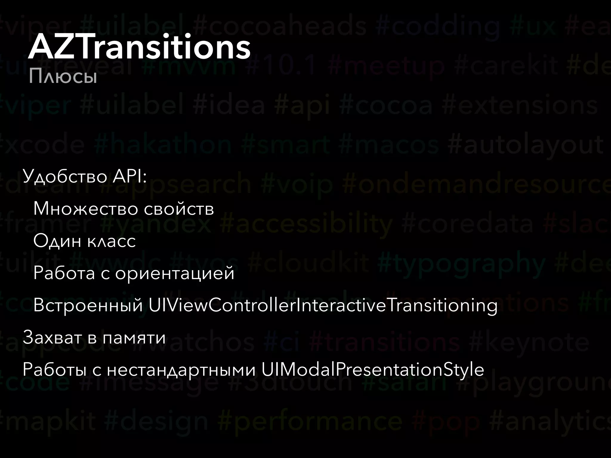 #viper #uilabel #cocoaheads #codding #ux #ea
#ui #reveal #mvvm #10.1 #meetup #carekit #de
#viper #uilabel #idea #api #cocoa #extensions
#xcode #hakathon #smart #macos #autolayout
#dream #appsearch #voip #ondemandresource
#framer #yandex #accessibility #coredata #slack
#uikit #wwdc #tvos #cloudkit #typography #dee
#community #hse #vk #realm #nsoperations #fr
#appcode #watchos #ci #transitions #keynote
#code #imessage #3dtouch #safari #playground
#mapkit #design #performance #pop #analytics
AZTransitions
Плюсы
Удобство API:
Множество свойств
Один класс
Работа с ориентацией
Встроенный UIViewControllerInteractiveTransitioning
Захват в памяти
Работы с нестандартными UIModalPresentationStyle
 