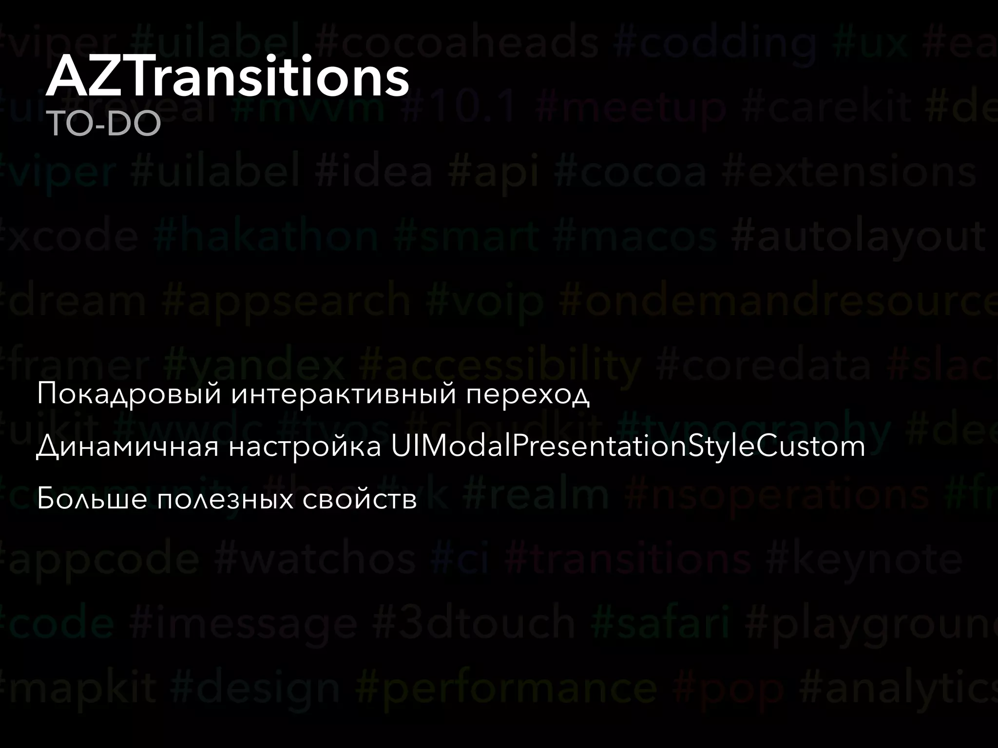 #viper #uilabel #cocoaheads #codding #ux #ea
#ui #reveal #mvvm #10.1 #meetup #carekit #de
#viper #uilabel #idea #api #cocoa #extensions
#xcode #hakathon #smart #macos #autolayout
#dream #appsearch #voip #ondemandresource
#framer #yandex #accessibility #coredata #slack
#uikit #wwdc #tvos #cloudkit #typography #dee
#community #hse #vk #realm #nsoperations #fr
#appcode #watchos #ci #transitions #keynote
#code #imessage #3dtouch #safari #playground
#mapkit #design #performance #pop #analytics
AZTransitions
TO-DO
Покадровый интерактивный переход
Динамичная настройка UIModalPresentationStyleCustom
Больше полезных свойств
 