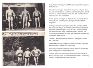Graz where Arnold began to read American bodybuilding magazines
for the ﬁrst time.
Arnold Schwarzenegger studied these magazines with great atten-
tion and discovered some world famous bodybuilding icons. At that
time, the so-called "sandal movies" by Reg Park and Steve Reeves
were a big hit in the United States.
To train speciﬁc muscle groups effectively, Kurt Marnul rebuilt many
training devices according to the photographs he found in US-
magazines.
Looking at these training machines today, they resemble veritable
torture devices. Many of the machines, which helped to start build-
ing Arnold Schwarzenegger's body, are now in private ownership
and stored in a small village in the south-west of Romania. The
Schwarzenegger Museum in Thal as well as the Hotel Paradies also
house some of the originals.
Until 1967, Arnold successfully worked out at the gym of the Ath-
letic Union Graz.
He then left Graz to go to Munich, and later to London, to prepare
for his successful move to the United States.
Even today, countless posters and pictures of Arnold decorate the
walls of the gym at the Athletic Union Graz.
Over the years, many international television stations visited Kurt
Marnul in his gym to get background information about the amazing
career of the greatest bodybuilder of all times.
9
 