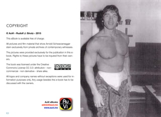 COPYRIGHT
© AuVi - Rudolf J. Strutz - 2015
This eBook is available free of charge.
All pictures and ﬁlm material that show Arnold Schwarzenegger
stem exclusively from private archives of contemporary witnesses.
The pictures were provided exclusively for the publication in this e-
book. Rights to these pictures have to be inquired from their own-
ers.
The book was licensed under the Creative
Commons License CC 3.0: attribution - non-
commercial - non-derivative - share alike.
All logos and company names without exceptions were used for in-
formation purposes only. Any usage besides this e-book has to be
discussed with the owners.
63
AuVi eBooks!
admin@auvi.me
www.auvi.me
 