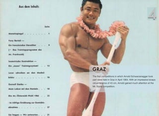 The ﬁrst competitions in which Arnold Schwarzenegger took
part were held in Graz in April 1964. With an impressive biceps
circumference of 43 cm, Arnold gained much attention at the
Mr. Styria competition.
GRAZ
4
 