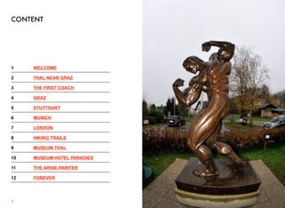 CONTENT
1! WELCOME
2! THAL NEAR GRAZ
3! THE FIRST COACH
4! GRAZ
5! STUTTGART
6! MUNICH
7! LONDON
8! HIKING TRAILS
9! MUSEUM THAL
10! MUSEUM HOTEL PARADIES
11! THE ARNIE-PAINTER
12! FOREVER
2
 