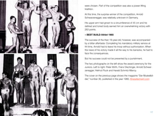 were chosen. Part of the competition was also a power lifting
triathlon.
At this time, the surprise winner of the competition, Arnold
Schwarzenegger, was relatively unknown in Germany.
His upper arm had grown to a circumference of 45 cm and his
deﬁned and toned body earned him an overwhelming victory with
263 points.
• BEST BUILD Athlet 1965
The success of the then 18-year-old, however, was accompanied
by a bitter aftertaste: Completing his mandatory military service at
tht time, Arnold had to leave his troop without authorization. When
the news of his victory made it all the way to his barracks, he had to
face the consequences.
But his success could not be prevented by a punishment.
The two photographs on the left show the award ceremony for the
Juniors. Left to right: Peter Wirth, Franz Dischinger, Arnold Schwar-
zenegger, Helmut Fluck and Harald Schmitz-Mancy.
The cover on the previous page shows the magazine "Der Muskelbil-
der," number 36, published in the year 1966. ﬁtnessfachwirt.com
17
 