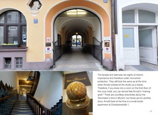 The facade and staircase are sights of historic
importance and therefore under monument
protection. They still look the same as at the time
when Arnold worked at the studio as a trainer.
Therefore, if you book into a room on the third ﬂoor of
this cozy hotel, you can almost feel Arnold's "training
spirit." There are countless anecdotes about the
Terminator's time in Munich, but those are for another
story. Arnold lived at the time in a small studio
apartment at Christophstraße 1.
19
 