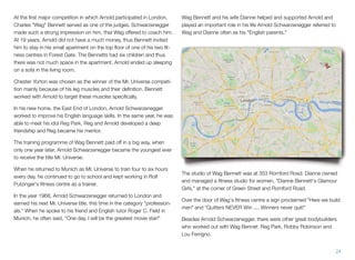 At the ﬁrst major competition in which Arnold participated in London,
Charles "Wag" Bennett served as one of the judges. Schwarzenegger
made such a strong impression on him, that Wag offered to coach him.
At 19 years, Arnold did not have a much money, thus Bennett invited
him to stay in his small apartment on the top ﬂoor of one of his two ﬁt-
ness centres in Forest Gate. The Bennetts had six children and thus
there was not much space in the apartment. Arnold ended up sleeping
on a sofa in the living room.
Chester Yorton was chosen as the winner of the Mr. Universe competi-
tion mainly because of his leg muscles and their deﬁnition. Bennett
worked with Arnold to target these muscles speciﬁcally.
In his new home, the East End of London, Arnold Schwarzenegger
worked to improve his English language skills. In the same year, he was
able to meet his idol Reg Park. Reg and Arnold developed a deep
friendship and Reg became his mentor.
The training programme of Wag Bennett paid off in a big way, when
only one year later, Arnold Schwarzenegger became the youngest ever
to receive the title Mr. Universe.
When he returned to Munich as Mr. Universe to train four to six hours
every day, he continued to go to school and kept working in Rolf
Putzinger's ﬁtness centre as a trainer.
In the year 1968, Arnold Schwarzenegger returned to London and
earned his next Mr. Universe title, this time in the category "profession-
als." When he spoke to his friend and English tutor Roger C. Field in
Munich, he often said, "One day, I will be the greatest movie star!"
Wag Bennett and his wife Dianne helped and supported Arnold and
played an important role in his life Arnold Schwarzenegger referred to
Wag and Dianne often as his "English parents."
The studio of Wag Bennett was at 353 Romford Road. Dianne owned
and managed a ﬁtness studio for women, "Dianne Bennett's Glamour
Girls," at the corner of Green Street and Romford Road.
Over the door of Wag's ﬁtness centre a sign proclaimed "Here we build
men" and "Quitters NEVER Win .... Winners never quit!"
Besides Arnold Schwarzenegger, there were other great bodybuilders
who worked out with Wag Bennet: Reg Park, Robby Robinson and
Lou Ferrigno.
24
 