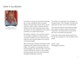 To produce an e-book about Arnold Schwarzeneg-
ger is a major undertaking. When this project
started to ﬁrst gain shape, the plan was to only de-
scribe the museum, which is housed in Arnold's
childhood home. After having taken all the neces-
sary pictures, the new management of the museum
prohibited me to publish these pictures.
But because "quitting" is not a word that is part of
my vocabulary, I extended my research and am
now proud to present to you an e-book that docu-
ments the many important stages of the young Ar-
nold Schwarzenegger.
Many contemporary witnesses have helped me and
supplied me with material, advice and help in this
project. This resulted in a compendium of Arnold
Schwarzenegger's life "before the USA." In the past
months I have had the chance to meet countless
impressive people and to hear many stories about
the greatest bodybuilder of all times.
This e-book is not supposed to be a biography of
the great Styrian. "How it all began" documents the
years before Arnold's move to the United States.
This e-book will help fans of Arnold Schwarzeneg-
ger to retrace his steps in Austria, Germany and
Great Britain. The pictures show a young Arnold
with many of his friends and supporters.
At this point I want to send warmest thanks to all
friends, who supported me in the completion of this
project.
Rudolf J. Strutz!
Photographer and Author
HOW IT ALL BEGAN
3
Rudolf J. Strutz
Photographer and Author
 