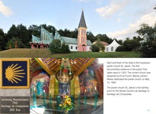 Start and ﬁnish of the trails is the impressive
parish church St. Jakob. The ﬁrst
documentary evidence of the parish Thal
dates back to 1322. The current church was
designed by Ernst Fuchs. Bishop Johann
Weber dedicated the parish church on May
15, 1994.
The parish church St. Jakob is the starting
point for the Styrian Camino de Santiago to
Santiago de Compostela.
27
 