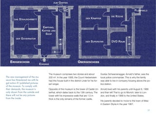 The new management of the mu-
seum has threatened me with le-
gal action if I published pictures
of the museum. To comply with
their demands, the museum is
only shown from the outside and
there will not be any pictures
from the inside.
The museum comprises two stories and about
200 m². In the year 1806, the Count Herbertstein
had this house built in the district Linak for his for-
est ranger.
Opposite of the museum is the tower of Castle Un-
terthal, which dates back to the 13th century. The
tower with his impressive walls that are 1.5 m
thick is the only remains of the former castle.
Gustav Schwarzenegger, Arnold's father, was the
local police commander. This is why the family
was able to live in company housing above the po-
lice station.
Arnold lived with his parents until August 8, 1966
and then left Thal to go to Munich, later to Lon-
don, and ﬁnally in 1968 to the United States.
His parents decided to move to the town of Weiz
in Eastern Styria in the year 1967.
31
 