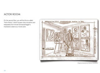 ACTOR ROOM
On the second ﬂoor, you will ﬁnd the so-called
"Actor Room," which houses many souvenirs and
keepsakes from Arnold Schwarzenegger's
impressive career as a movie actor.
33
Original drawing by Helmut Gombocz
 