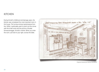 KITCHEN
During Arnold's childhood and teenage years, the
kitchen was considered the most important room in
the house. The furniture shows typical pieces from
the 1950s. I particularly want to point out the corner
with the small cross and the picture of Aurelia
Schwarzenegger, Arnold's mother. When you enter
the room, just look to your right, across the table.
34
Original drawing by Helmut Gombocz
 