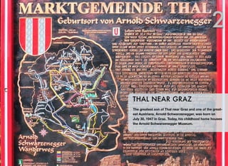 The greatest son of Thal near Graz and one of the great-
est Austrians, Arnold Schwarzenegger, was born on
July 30, 1947 in Graz. Today, his childhood home houses
the Arnold Schwarzenegger Museum.
THAL NEAR GRAZ
2
 