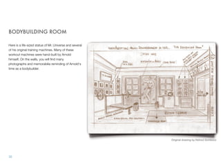 BODYBUILDING ROOM
Here is a life-sized statue of Mr. Universe and several
of his original training machines. Many of these
workout machines were hand-built by Arnold
himself. On the walls, you will ﬁnd many
photographs and memorabilia reminding of Arnold's
time as a bodybuilder.
35
Original drawing by Helmut Gombocz
 