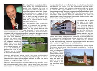 The village Thal is situated about 6 km
west of Graz and is currently home to
about 2,400 residents. The area re-
mains pristine and natural, farmers cul-
tivate the meadows, ﬁelds and forests,
which make the area a popular destina-
tion for people from Graz who are look-
ing for some rest and recreation. But
also many visitors from abroad ﬁnd
their way to Thal to see the unique
sights and attractions.
The Lake Thalersee offers boating and
ﬁshing in the summer and provides a
dreamy ambiance for ice skaters in the
winter. The golf course with its natu-
rally designed 27-hole course and
cross-country ski runs are other great attractions. These recreational
offers are now an indispensable part of the leisure facilities on the out-
skirts of Graz. Beautiful hiking trails, such as the Arnold Schwarzeneg-
ger trail, that meander
through our scenic coun-
tryside, invite young and
old relaxation seekers to
open their hearts and
minds. Nature lovers who
enjoy biking tours will fall
in love with the bike trails,
leading from Graz to the
Thalersee and all the way
to the centre of the village.
Gourmets are getting a special treat in Thal. Some local farms pro-
duce delicious homemade meat-products and sausages as well as
various pumpkin seed oils – a regional specialty of Styria. The delica-
cies can be bought directly at the farms.
Of course the municipality of Thal also offers a very attractive social
life to its residents and visitors. More than 20 active clubs and organi-
zations cater to the villager's social, athletic, cultural and economic
needs and contribute to the Thal's feeling of mutual respect and self-
less service. The various clubs and organizations regularly host a
broad variety of events and festivities, ranging from soap box derbies
to concerts of the regional "Musikverein" or singing circles, to theater
performances by the regionally popular laymen's performance group
the "Stern-Thaler." The highlight of Thal's club life, however, is without
a doubt the yearly Jacobian Street Fair (Jakobikirtag). This event is or-
ganized by a group of members of the regional clubs and takes place
in front of our beautiful parish church.
Education is also an impor-
tant topic in our village.
The elementary school
Thal currently teaches
seven classes of students
in four grades and even of-
fers an after-school-care
programme. A well trained
team of teachers and staff
lead the community Kinder-
garten, which hosts three groups of children in the mornings and two
in the afternoons. The Agricultural College Grottenhof-Hardt is known
far beyond our municipal borders. I also want to point your attention
to our "Volkshochschule" (similar to a community college), which pro-
vides a broad variety of classes for adult education.
Of course there are also many attractions which draw visitors to Thal.
There is the famous parish church St. Jakob (remodeled by Prof. Ernst
Fuchs) and the Ar-
nold Schwarzeneg-
ger Museum. The pri-
vately owned Castle
Oberthal and the ru-
ins of the Thal for-
tress are also well
worth a visit. And
don't forget to see
the Steinberg obser-
vatory.
5
The village Thal is situated about 6 km
west of Graz and is currently home to
about 2,400 residents. The area re
mains pristine and natural, farmers cul
tivate the meadows, ﬁelds and forests,
which make the area a popular destina
tion for people from Graz who are look
ing for some rest and recreation. But
also many visitors from abroad ﬁnd
their way to Thal to see the unique
sights and attractions.
The Lake Thalersee offers boating and
ﬁshing in the summer and provides a
dreamy ambiance for ice skaters in the
winter. The golf course with its natu
rally designed 27-hole course and
Education is also an impor
tant topic in our village.
The elementary school
Thal currently teaches
seven classes of students
in four grades and even of
fers an after-school-care
programme. A well trained
team of teachers and staff
lead the community Kinder
 