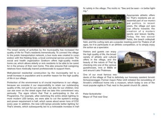 The broad variety of activities by the municipality has increased the
quality of life for Thal's residents tremendously. To connect the village
to the public transportation network, a bus route was created in coop-
eration with the Holding Graz, a local communal service provider. The
social and health organization Gratkorn offers high-quality mobile
home car, which allows elderly or sick residents to be able to be cared
for in the privacy of their own home. This also ensures that caregiving
relatives have medically trained professionals to support them.
Well-planned residential construction by the municipality led to a
small increase in population and is another reason for the high quality
of life in our village.
Protection of the environment is of crucial importance in our village,
because we consider it our responsibility to retain our outstanding
quality of life, not just for our own sake, but also for our children. One
can see even on the street signs that we take this commitment very
seriously: The signs inform that Thal is participating in the e5-
Programme. For example, after switching the entire street lighting to
more modern LED lamps, we were able to cut the system's energy
and power requirement in half, which saves about seven tons of CO2
every year. In addition, the new LED lamps provide better lighting for
Thal's streets, which subsequently led to a noticeable increase in traf-
ﬁc safety in the village. The motto is: "See and be seen – in better light-
ing."
Appropriate athletic offers
for Thal's residents are an
essential part of our munici-
pal politics. In recent
years, the village put spe-
cial efforts towards the
creation of a modern
sports and leisure facility.
Today, the two soccer
ﬁelds, the beach volleyball
ﬁeld, and the curling rank are a popular meeting point for Thalers of all
ages, be it to participate in an athletic competition, or to simply enjoy
the action as a spectator.
Visitors and guests can enjoy
the high quality of life, the broad
variety of athletic and cultural
offers in the village, and the
beauty of the nature of Thal by
checking into one of the various
guesthouses, inns or B&Bs at
and around Lake Thalersee.
One of our most famous resi-
dents of the village of Thal is deﬁnitely our honorary resident Arnold
Schwarzenegger. Former mayor Peter Urdl initiated the remodeling of
Arnold's childhood home into a museum, which today is one of the
most popular sights in Thal, next to the parish church St. Jakob.
Peter Schickhofer
Mayor of Thal near Graz
6
Appropriate athletic offers
for Thal's residents are an
essential part of our munici
pal politics. In recent
years, the village put spe
cial efforts towards the
creation of a modern
sports and leisure facility.
Today, the two soccer
ﬁelds, the beach volleyball
 