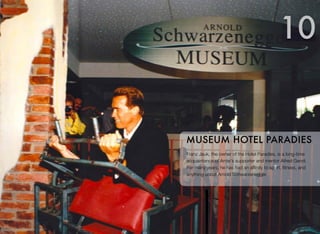 Franz Jauk, the owner of the Hotel Paradies, is a long-time
acquaintance of Arnie's supporter and mentor Alfred Gerstl.
For many years, he has had an afﬁnity to sport, ﬁtness, and
anything about Arnold Schwarzenegger.
MUSEUM HOTEL PARADIES
10
 