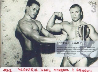 Kurt Marnul was born on May 30, 1929 in Graz. He is consid-
ered to be the pioneer of the Austrian bodybuilding scene and
was the ﬁrst coach of the most remarkable bodybuilder of all
times: Arnold Schwarzenegger.
THE FIRST COACH
3
 