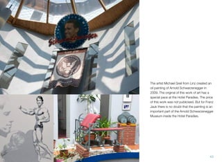 The artist Michael Greil from Linz created an
oil painting of Arnold Schwarzenegger in
2009. The original of this work of art has a
special pace at the Hotel Paradies. The price
of this work was not publicised. But for Franz
Jauk there is no doubt that the painting is an
important part of the Arnold Schwarzenegger
Museum inside the Hotel Paradies.
43
 