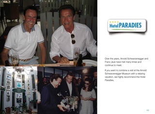 Over the years, Arnold Schwarzenegger and
Franz Jauk have met many times and
continue to meet.
If you want to combine a visit at the Arnold
Schwarzenegger Museum with a relaxing
vacation, we highly recommend the Hotel
Paradies.
44
 
