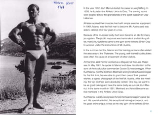 In the year 1952, Kurt Marnul started his career in weightlifting. In
1958, he founded the Athletic Union in Graz. The training rooms
were located below the grandstands of the sport stadium in Graz
Liebenau.
Athletes worked their muscles hard with simple exercise equipment.
In 1961, Marnul was the ﬁrst man to become Mr. Austria and was
able to defend it for four years in a row.
Because of his muscular body, Kurt soon became an idol for many
youngsters. The public response was tremendous and not long af-
ter, many young talents came to the gym at the Athletic Union Graz
to workout under the instructions of Mr. Austria.
In the summer months, Marnul and his training partners often visited
the area around the Thalersee. The young, well-trained bodybuilders
were often the cause of amazement of other visitors.
At this time, Willi Richter worked as a lifeguard at the Lake Thaler-
see. In May 1961, he spoke to Marnul and drew his attention to the
sons of the local police commander Gustav Schwarzenegger. When
Kurt Marnul met the brothers Meinhard and Arnold Schwarzenegger
for the ﬁrst time, he was able to grant them one of their greatest
wishes: a signed photograph of the ﬁrst Mr. Austria. After this meet-
ing, the two brothers were absolutely certain: One day, we want to
be as good looking and have the same body as our idol, Kurt Mar-
nul. In the same month in 1961, Meinhard and Arnold became ac-
tive members in the Athletic Union Graz.
Kurt Marnul quickly recognised Arnold Schwarzenegger's great tal-
ent. His special ambition, his exceptional training endurance, and
his goals were unique. It was at the very gym of the Athletic Union
8
 