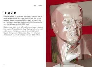 In a small village in the south-west of Romania, I found this bust of
Arnold Schwarzenegger, which was created in July 1997 by Prof.
Alexander Diepold. It measures 2.25 m in height and weighs 400
kg. The chosen material was stainless steel, which guarantees the
work of art a lifespan of about 40,000 years.
Like everything else in the life of Arnold Schwarzenegger, this statue
is an extreme. To leave the small village Thal to go out into the world
and to become this successful, sounds almost like a modern
fairytale. His impressive endurance and strong will - as hard as
stainless steel - have made him a superstar and idol for millions.
FOREVER
12
61
 