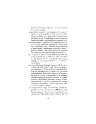 29
banho turco28
onde o anjo loiro e nu veio trespassá-
los com sua espada,
que perderam seus garotos amados para as três megeras do
destino, a megera caolha do dólar heterossexual, a
megera caolha que pisca de dentro do ventre e a megera
caolha que só sabe ficar plantada sobre sua bunda reta-
lhando os dourados fios intelectuais do tear do artesão,
que copularam em êxtase insaciável com uma garrafa de
cerveja, uma namorada, um maço de cigarros, uma
vela, e caíram da cama e continuaram pelo assoalho
e pelo corredor e terminaram desmaiando contra a
parede com uma visão da boceta final e acabaram
sufocando um derradeiro lampejo de consciência,
que adoçaram as trepadas de um milhão de garotas trê-
mulas ao anoitecer, acordaram de olhos vermelhos
no dia seguinte mesmo assim prontos para adoçar
trepadas na aurora, bundas luminosas nos celeiros e
nus no lago,
que foram transar em Colorado numa miríade de carros
roubados à noite, N. C.29
herói secreto destes poe-
mas, garanhão e Adônis de Denver – prazer ao lem-
brar das suas incontáveis trepadas com garotas em
terrenos baldios & pátios dos fundos de restaurantes
de beira de estrada, raquíticas fileiras de poltronas
de cinema, picos de montanha, cavernas ou com es-
quálidas garçonetes no familiar levantar de saias so-
litário à beira da estrada & especialmente secretos
solipsismos de mictórios de postos de gasolina & be-
cos da cidade natal também,
que se apagaram em longos filmes sórdidos, foram trans-
portados em sonho, acordaram num Manhattan súbi-
to e conseguiram voltar com uma impiedosa ressaca
de adegas de Tokay e o horror dos sonhos de ferro da
 