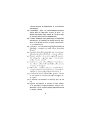 30
TerceiraAvenida30
& cambalearam até as agências de
desemprego,31
que caminharam a noite toda com os sapatos cheios de
sangue pelo cais coberto por montões de neve,32
es-
perando que uma porta se abrisse no East River dan-
do para um quarto cheio de vapor e ópio,
que criaram grandes dramas suicidas nos penhascos de
apartamentos do Hudson à luz azul de holofote anti-
aéreo da lua & suas cabeças receberão coroas de lou-
ro no esquecimento,
que comeram o ensopado de cordeiro da imaginação ou
digeriram o caranguejo do fundo lodoso dos rios de
Bovery,33
que choraram diante do romance das ruas com seus car-
rinhos de mão cheios de cebola e péssima música,
que ficaram sentados em caixotes respirando a escuri-
dão sob a ponte e ergueram-se para construir clavi-
córdios em seus sótãos,34
que tossiram num sexto andar do Harlem coroado de cha-
mas sob um céu tuberculoso rodeados pelos caixotes
de laranja da teologia,35
que rabiscaram a noite toda deitando e rolando sobre in-
vocações sublimes que ao amanhecer amarelado re-
velaram-se versos de tagarelice sem sentido,36
que cozinharam animais apodrecidos, pulmão coração
pé rabo borsht37
& tortillas sonhando com o puro rei-
no vegetal,
que se atiraram sob caminhões de carne em busca de um
ovo,
que jogaram seus relógios do telhado38
fazendo seu lan-
ce de aposta pela Eternidade fora do Tempo & des-
pertadores caíram nas suas cabeças por todos os dias
da década seguinte,
 