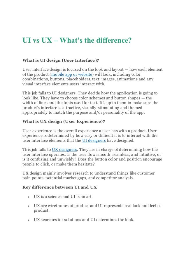 UI vs UX – What’s the difference?
What is UI design (User Interface)?
User interface design is focused on the look and layout — how each element
of the product (mobile app or website) will look, including color
combinations, buttons, placeholders, text, images, animations and any
visual interface elements users interact with.
This job falls to UI designers. They decide how the application is going to
look like. They have to choose color schemes and button shapes — the
width of lines and the fonts used for text. It’s up to them to make sure the
product’s interface is attractive, visually-stimulating and themed
appropriately to match the purpose and/or personality of the app.
What is UX design (User Experience)?
User experience is the overall experience a user has with a product. User
experience is determined by how easy or difficult it is to interact with the
user interface elements that the UI designers have designed.
This job falls to UX designers. They are in charge of determining how the
user interface operates. Is the user flow smooth, seamless, and intuitive, or
is it confusing and unwieldy? Does the button color and position encourage
people to click, or make them hesitate?
UX design mainly involves research to understand things like customer
pain points, potential market gaps, and competitor analysis.
Key difference between UI and UX
 UX is a science and UI is an art
 UX are wireframes of product and UI represents real look and feel of
product.
 UX searches for solutions and UI determines the look.
 
