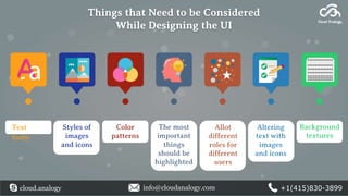 Things that Need to be Considered
While Designing the UI
cloud.analogy info@cloudanalogy.com +1(415)830-3899
Text
fonts
Styles of
images
and icons
Color
patterns
The most
important
things
should be
highlighted
Altering
text with
images
and icons
Background
textures
Allot
different
roles for
different
users
 