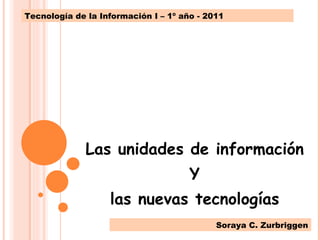 Las unidades de información Y las nuevas tecnologías Tecnología de la Información I – 1º año - 2011 Soraya C. Zurbriggen 