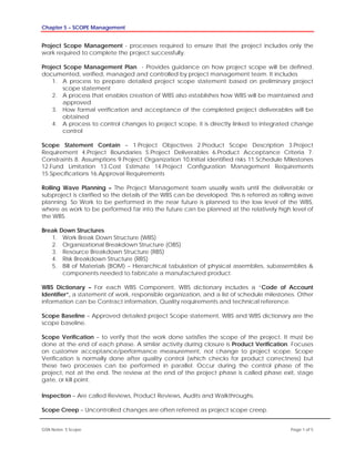 Chapter 5 – SCOPE Management
GSN Notes- 5 Scope Page 1 of 5
Project Scope Management - processes required to ensure that the project includes only the
work required to complete the project successfully.
Project Scope Management Plan - Provides guidance on how project scope will be defined,
documented, verified, managed and controlled by project management team. It includes
1. A process to prepare detailed project scope statement based on preliminary project
scope statement
2. A process that enables creation of WBS also establishes how WBS will be maintained and
approved
3. How formal verification and acceptance of the completed project deliverables will be
obtained
4. A process to control changes to project scope, it is directly linked to integrated change
control
Scope Statement Contain – 1.Project Objectives 2.Product Scope Description 3.Project
Requirement 4.Project Boundaries 5.Project Deliverables 6.Product Acceptance Criteria 7.
Constraints 8. Assumptions 9.Project Organization 10.Initial identified risks 11.Schedule Milestones
12.Fund Limitation 13.Cost Estimate 14.Project Configuration Management Requirements
15.Specifications 16.Approval Requirements
Rolling Wave Planning – The Project Management team usually waits until the deliverable or
subproject is clarified so the details of the WBS can be developed. This is referred as rolling wave
planning. So Work to be performed in the near future is planned to the low level of the WBS,
where as work to be performed far into the future can be planned at the relatively high level of
the WBS.
Break Down Structures
1. Work Break Down Structure (WBS)
2. Organizational Breakdown Structure (OBS)
3. Resource Breakdown Structure (RBS)
4. Risk Breakdown Structure (RBS)
5. Bill of Materials (BOM) – Hierarchical tabulation of physical assemblies, subassemblies &
components needed to fabricate a manufactured product.
WBS Dictionary – For each WBS Component, WBS dictionary includes a “Code of Account
Identifier”, a statement of work, responsible organization, and a list of schedule milestones. Other
information can be Contract information, Quality requirements and technical reference.
Scope Baseline – Approved detailed project Scope statement, WBS and WBS dictionary are the
scope baseline.
Scope Verification – to verify that the work done satisfies the scope of the project. It must be
done at the end of each phase. A similar activity during closure is Product Verification. Focuses
on customer acceptance/performance measurement, not change to project scope. Scope
Verification is normally done after quality control (which checks for product correctness) but
these two processes can be performed in parallel. Occur during the control phase of the
project, not at the end. The review at the end of the project phase is called phase exit, stage
gate, or kill point.
Inspection – Are called Reviews, Product Reviews, Audits and Walkthroughs.
Scope Creep – Uncontrolled changes are often referred as project scope creep.
 