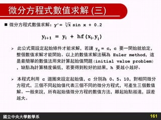 微分方程式數值求解 (三)
161國立中央大學數學系
 此公式需設定起始條件才能求解，若讓 = c，c 要一開始就給定，
整個數值求解才能開始。以上的數值求解法稱為 Euler method，這
是最簡單的數值法用來計算起始值問題(initial value problem)
，缺點為計算精度偏低，若要得到較好的結果，h 要越小越好。
 本程式利用 c 迴圈來設定起始值，c 分別為 0、5、10，對相同微分
方程式，三個不同起始值代表三個不同的微分方程式，可產生三個數值
解。一般來說，所有起始值微分方程的數值方法，離起始點越遠，誤差
越大。
 