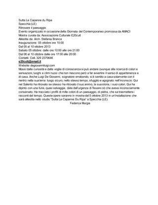 Sutta Le Capanne du Ripa
Specchia (LE)
Ritrovare il paesaggio
Evento organizzato in occasione della Giornata del Contemporaneo promossa da AMACI
Mostra curata da: Associazione Culturale E20cult
Allestita da: Arch. Stefania Branca
Inaugurazione: 05 ottobre ore 10:00
Dal 05 al 10 ottobre 2013
Sabato 05 ottobre: dalle ore 10:00 alle ore 21:00
Dal 06 al 10 ottobre dalle ore 17:00 alle 20:00
Contatti: Cell. 329 2370646
e20cult@email.it
Website: degiovanniluigi.com
Mossi dalla curiosità e dalla voglia di conoscenza si può andare ovunque alla ricerca di colori e
sensazioni, luoghi e climi nuovi che non riescono però a far avvertire il senso di appartenenza e
di casa. Anche Luigi De Giovanni, sognatore errabondo, si è sentito a casa solamente con il
rientro nella sua terra: luogo sicuro, nello stesso tempo, sfuggito e agognato nell’inconscio. Qui
nel Salento ha ritrovato se stesso: ha ritrovato il suo animo, la sua storia, i suoi colori. Qui ha
dipinto con una furia, quasi selvaggia, data dall’urgenza di fissare ciò che aveva inconsciamente
conservato. Ha tracciato i profili di mille colori di un paesaggio, di pietra, che sa trasmettere i
racconti del tempo. Queste opere saranno in mostra dal 5 ottobre 2013 in un’installazione che
sarà allestita nello studio “Sutta Le Capanne Du Ripa” a Specchia (LE).
Federica Murgia
 