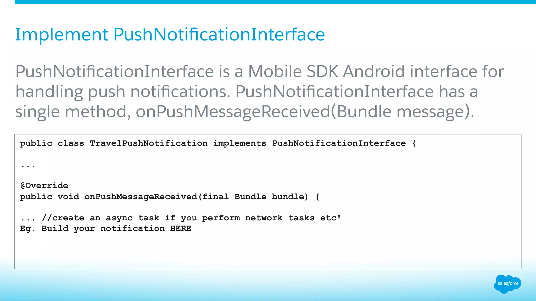 Implement PushNotiﬁcationInterface
​ PushNotiﬁcationInterface is a Mobile SDK Android interface for
handling push notiﬁcations. PushNotiﬁcationInterface has a
single method, onPushMessageReceived(Bundle message).
public class TravelPushNotification implements PushNotificationInterface {
...
@Override
public void onPushMessageReceived(final Bundle bundle) {
... //create an async task if you perform network tasks etc!
Eg. Build your notification HERE
 