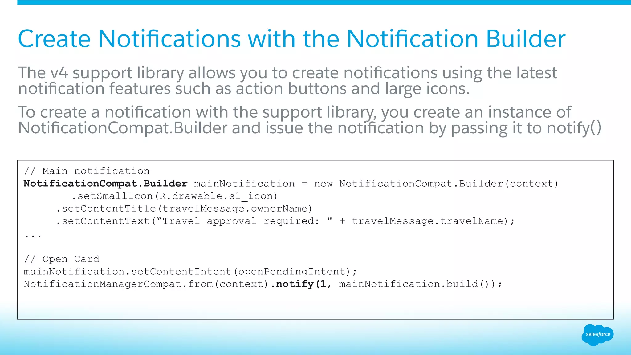 Create Notiﬁcations with the Notiﬁcation Builder
​ The v4 support library allows you to create notiﬁcations using the latest
notiﬁcation features such as action buttons and large icons.
​ To create a notiﬁcation with the support library, you create an instance of
NotiﬁcationCompat.Builder and issue the notiﬁcation by passing it to notify()
// Main notification
NotificationCompat.Builder mainNotification = new NotificationCompat.Builder(context)
.setSmallIcon(R.drawable.s1_icon)
.setContentTitle(travelMessage.ownerName)
.setContentText(“Travel approval required: " + travelMessage.travelName);
...
// Open Card
mainNotification.setContentIntent(openPendingIntent);
NotificationManagerCompat.from(context).notify(1, mainNotification.build());
 