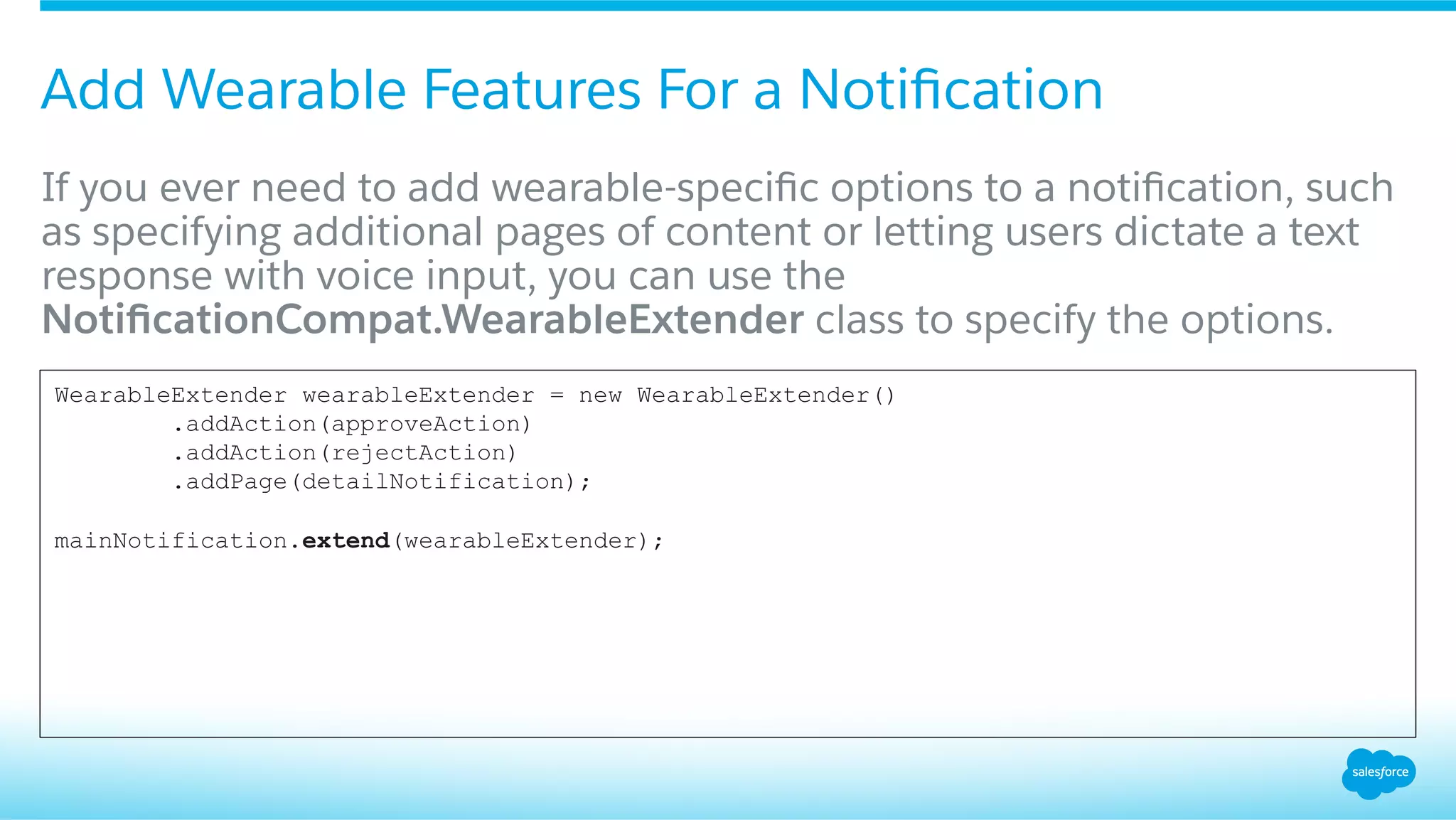 Add Wearable Features For a Notiﬁcation
​ If you ever need to add wearable-speciﬁc options to a notiﬁcation, such
as specifying additional pages of content or letting users dictate a text
response with voice input, you can use the
NotiﬁcationCompat.WearableExtender class to specify the options.
WearableExtender wearableExtender = new WearableExtender()
.addAction(approveAction)
.addAction(rejectAction)
.addPage(detailNotification);
mainNotification.extend(wearableExtender);
 