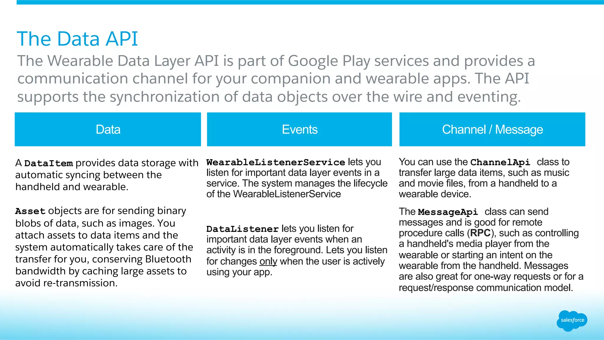 The Wearable Data Layer API is part of Google Play services and provides a
communication channel for your companion and wearable apps. The API
supports the synchronization of data objects over the wire and eventing.
The Data API
A DataItem provides data storage with
automatic syncing between the
handheld and wearable.
Asset objects are for sending binary
blobs of data, such as images. You
attach assets to data items and the
system automatically takes care of the
transfer for you, conserving Bluetooth
bandwidth by caching large assets to
avoid re-transmission.
​ WearableListenerService lets you
listen for important data layer events in a
service. The system manages the lifecycle
of the WearableListenerService
​ DataListener lets you listen for
important data layer events when an
activity is in the foreground. Lets you listen
for changes only when the user is actively
using your app.
​ You can use the ChannelApi class to
transfer large data items, such as music
and movie files, from a handheld to a
wearable device.
​ The MessageApi class can send
messages and is good for remote
procedure calls (RPC), such as controlling
a handheld's media player from the
wearable or starting an intent on the
wearable from the handheld. Messages
are also great for one-way requests or for a
request/response communication model.
Data Events Channel / Message
 