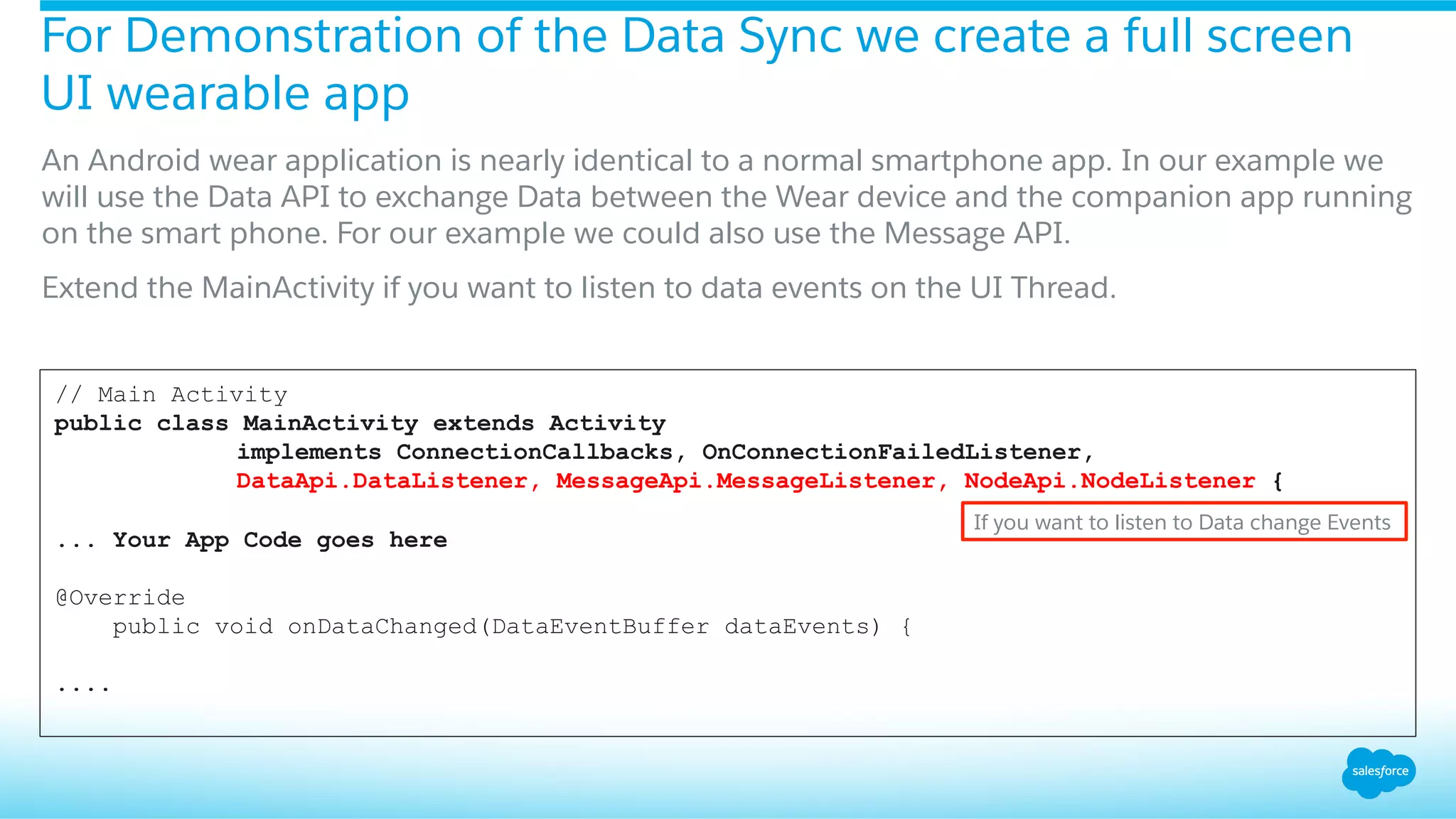 For Demonstration of the Data Sync we create a full screen
UI wearable app
​ An Android wear application is nearly identical to a normal smartphone app. In our example we
will use the Data API to exchange Data between the Wear device and the companion app running
on the smart phone. For our example we could also use the Message API.
​ Extend the MainActivity if you want to listen to data events on the UI Thread.
// Main Activity
public class MainActivity extends Activity
implements ConnectionCallbacks, OnConnectionFailedListener,
DataApi.DataListener, MessageApi.MessageListener, NodeApi.NodeListener {
... Your App Code goes here
@Override
public void onDataChanged(DataEventBuffer dataEvents) {
....
If you want to listen to Data change Events
 