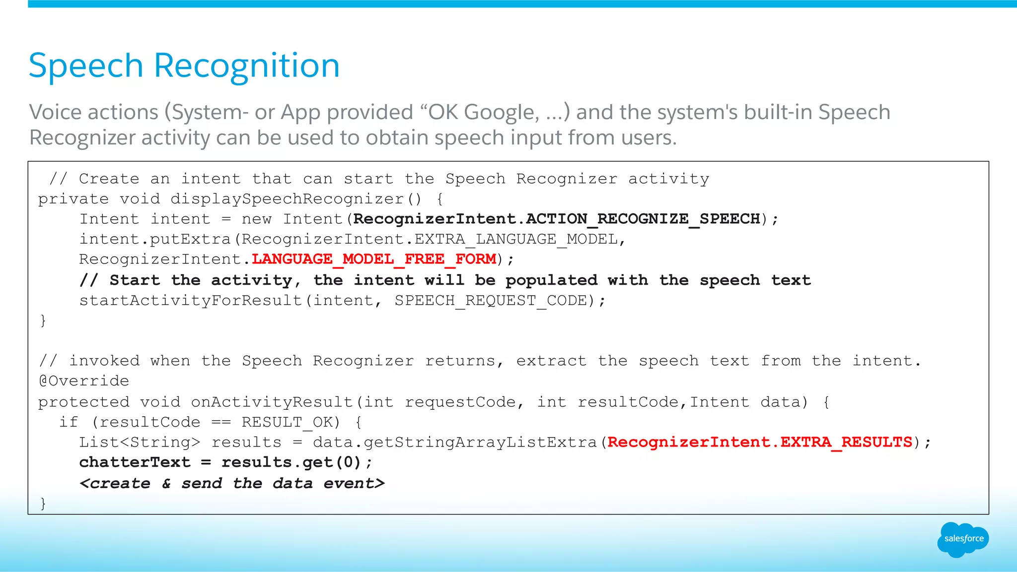 Speech Recognition
​ Voice actions (System- or App provided “OK Google, …) and the system's built-in Speech
Recognizer activity can be used to obtain speech input from users.
// Create an intent that can start the Speech Recognizer activity
private void displaySpeechRecognizer() {
Intent intent = new Intent(RecognizerIntent.ACTION_RECOGNIZE_SPEECH);
intent.putExtra(RecognizerIntent.EXTRA_LANGUAGE_MODEL,
RecognizerIntent.LANGUAGE_MODEL_FREE_FORM);
// Start the activity, the intent will be populated with the speech text
startActivityForResult(intent, SPEECH_REQUEST_CODE);
}
// invoked when the Speech Recognizer returns, extract the speech text from the intent.
@Override
protected void onActivityResult(int requestCode, int resultCode,Intent data) {
if (resultCode == RESULT_OK) {
List<String> results = data.getStringArrayListExtra(RecognizerIntent.EXTRA_RESULTS);
chatterText = results.get(0);
<create & send the data event>
}
 