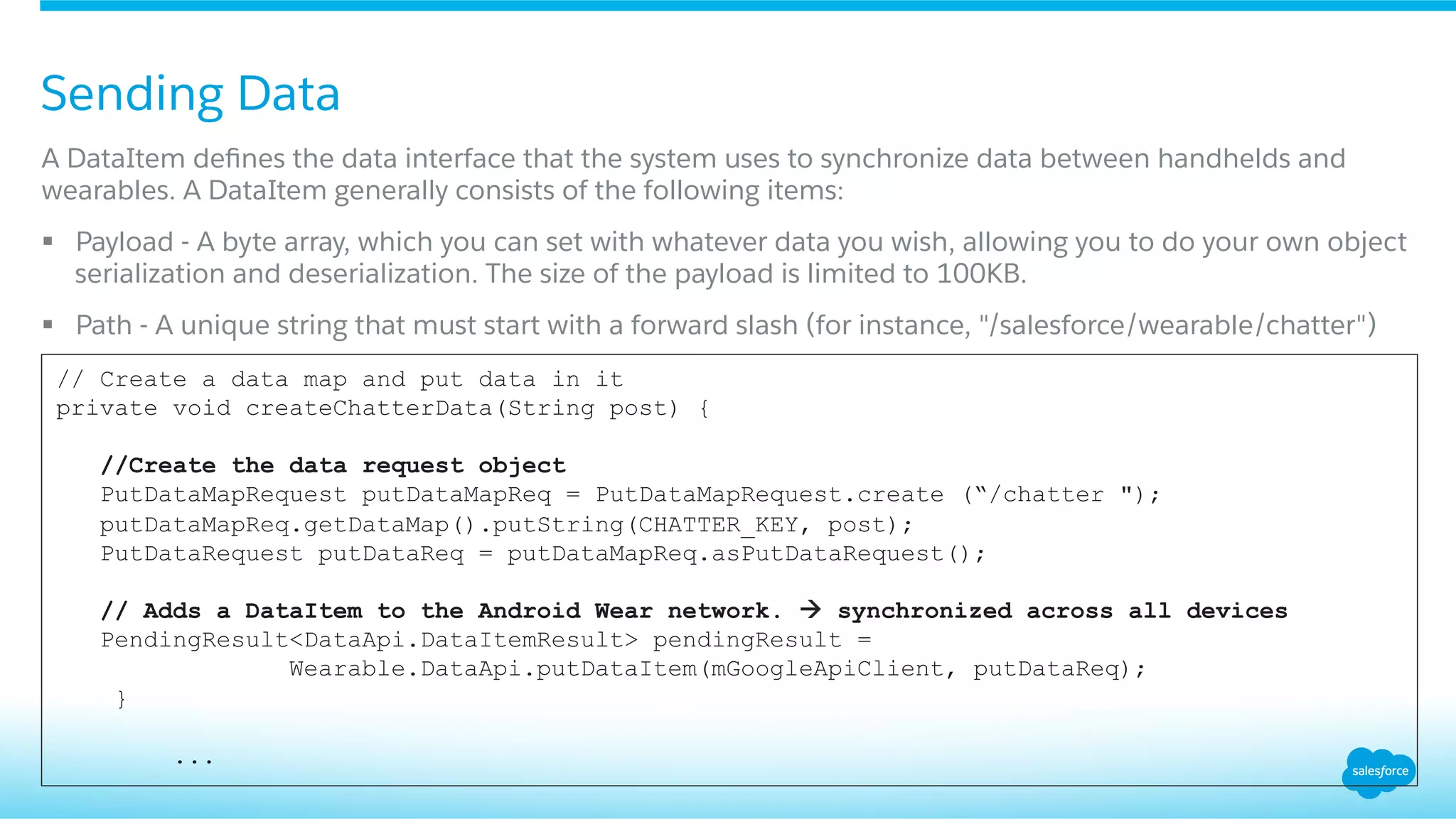 Sending Data
​ A DataItem deﬁnes the data interface that the system uses to synchronize data between handhelds and
wearables. A DataItem generally consists of the following items:
§  Payload - A byte array, which you can set with whatever data you wish, allowing you to do your own object
serialization and deserialization. The size of the payload is limited to 100KB.
§  Path - A unique string that must start with a forward slash (for instance, "/salesforce/wearable/chatter")
// Create a data map and put data in it
private void createChatterData(String post) {
//Create the data request object
PutDataMapRequest putDataMapReq = PutDataMapRequest.create (“/chatter ");
putDataMapReq.getDataMap().putString(CHATTER_KEY, post);
PutDataRequest putDataReq = putDataMapReq.asPutDataRequest();
// Adds a DataItem to the Android Wear network. à synchronized across all devices
PendingResult<DataApi.DataItemResult> pendingResult =
Wearable.DataApi.putDataItem(mGoogleApiClient, putDataReq);
}
...
 