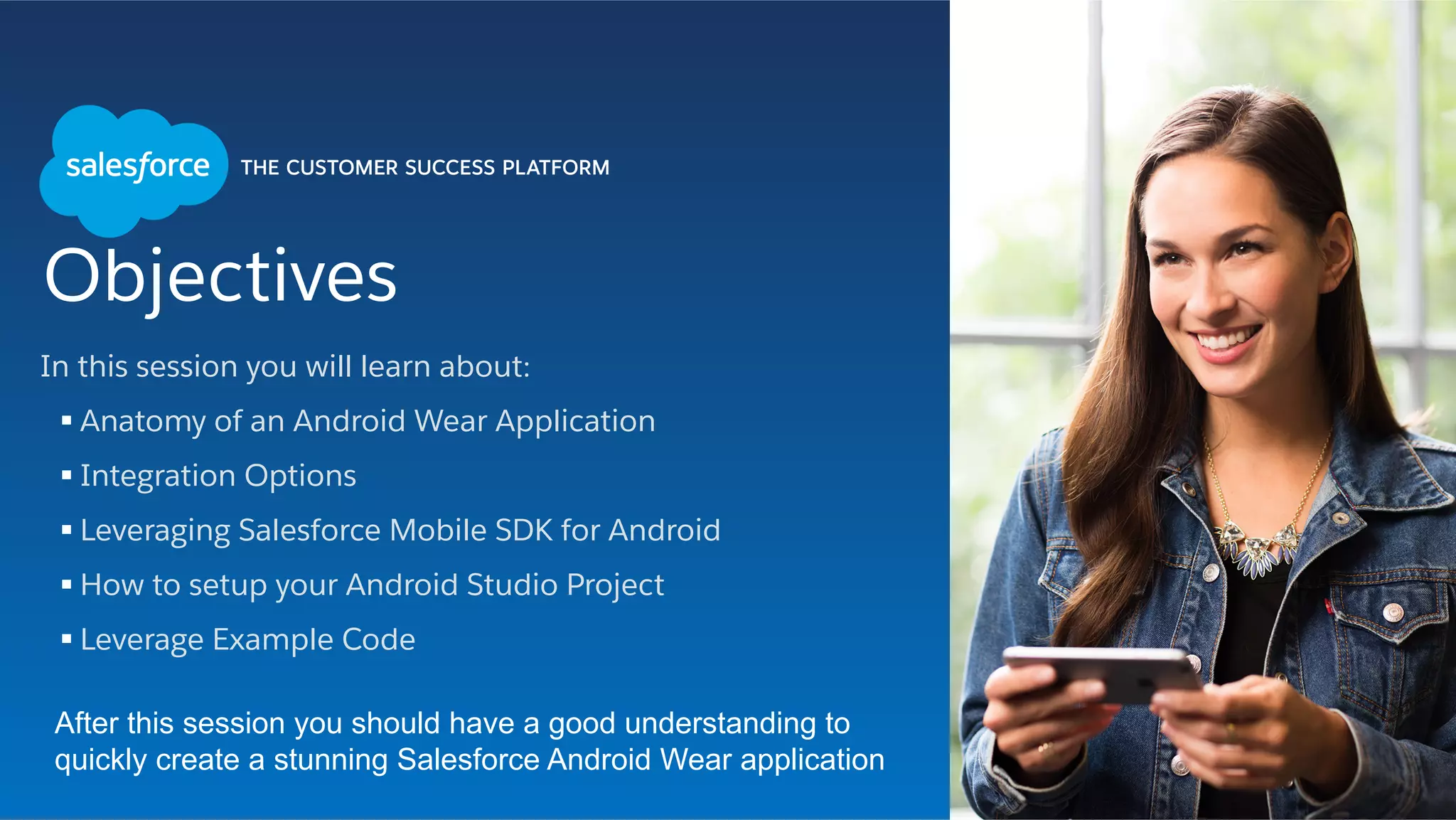 Objectives
In this session you will learn about:
§ Anatomy of an Android Wear Application
§ Integration Options
§ Leveraging Salesforce Mobile SDK for Android
§ How to setup your Android Studio Project
§ Leverage Example Code
After this session you should have a good understanding to
quickly create a stunning Salesforce Android Wear application
 