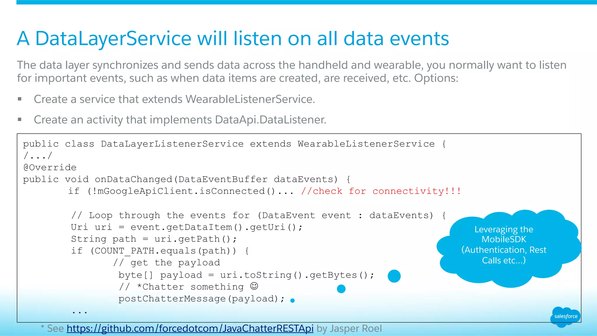 A DataLayerService will listen on all data events
​ The data layer synchronizes and sends data across the handheld and wearable, you normally want to listen
for important events, such as when data items are created, are received, etc. Options:
§  Create a service that extends WearableListenerService.
§  Create an activity that implements DataApi.DataListener.
public class DataLayerListenerService extends WearableListenerService {
/.../
@Override
public void onDataChanged(DataEventBuffer dataEvents) {
if (!mGoogleApiClient.isConnected()... //check for connectivity!!!
// Loop through the events for (DataEvent event : dataEvents) {
Uri uri = event.getDataItem().getUri();
String path = uri.getPath();
if (COUNT_PATH.equals(path)) {
// get the payload
byte[] payload = uri.toString().getBytes();
// *Chatter something J
postChatterMessage(payload);
...
Leveraging the
MobileSDK
(Authentication, Rest
Calls etc…)
* See https://github.com/forcedotcom/JavaChatterRESTApi by Jasper Roel
 