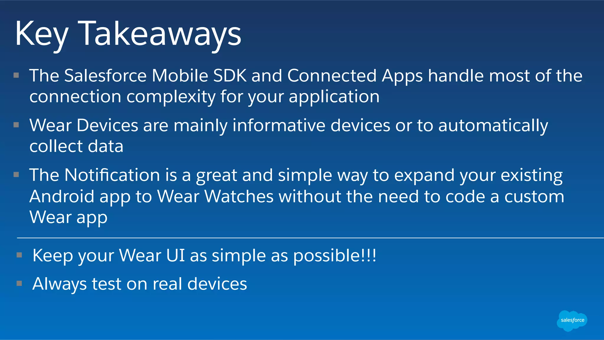 Key Takeaways
§  Keep your Wear UI as simple as possible!!!
§  Always test on real devices
§  The Salesforce Mobile SDK and Connected Apps handle most of the
connection complexity for your application
§  Wear Devices are mainly informative devices or to automatically
collect data
§  The Notiﬁcation is a great and simple way to expand your existing
Android app to Wear Watches without the need to code a custom
Wear app
 