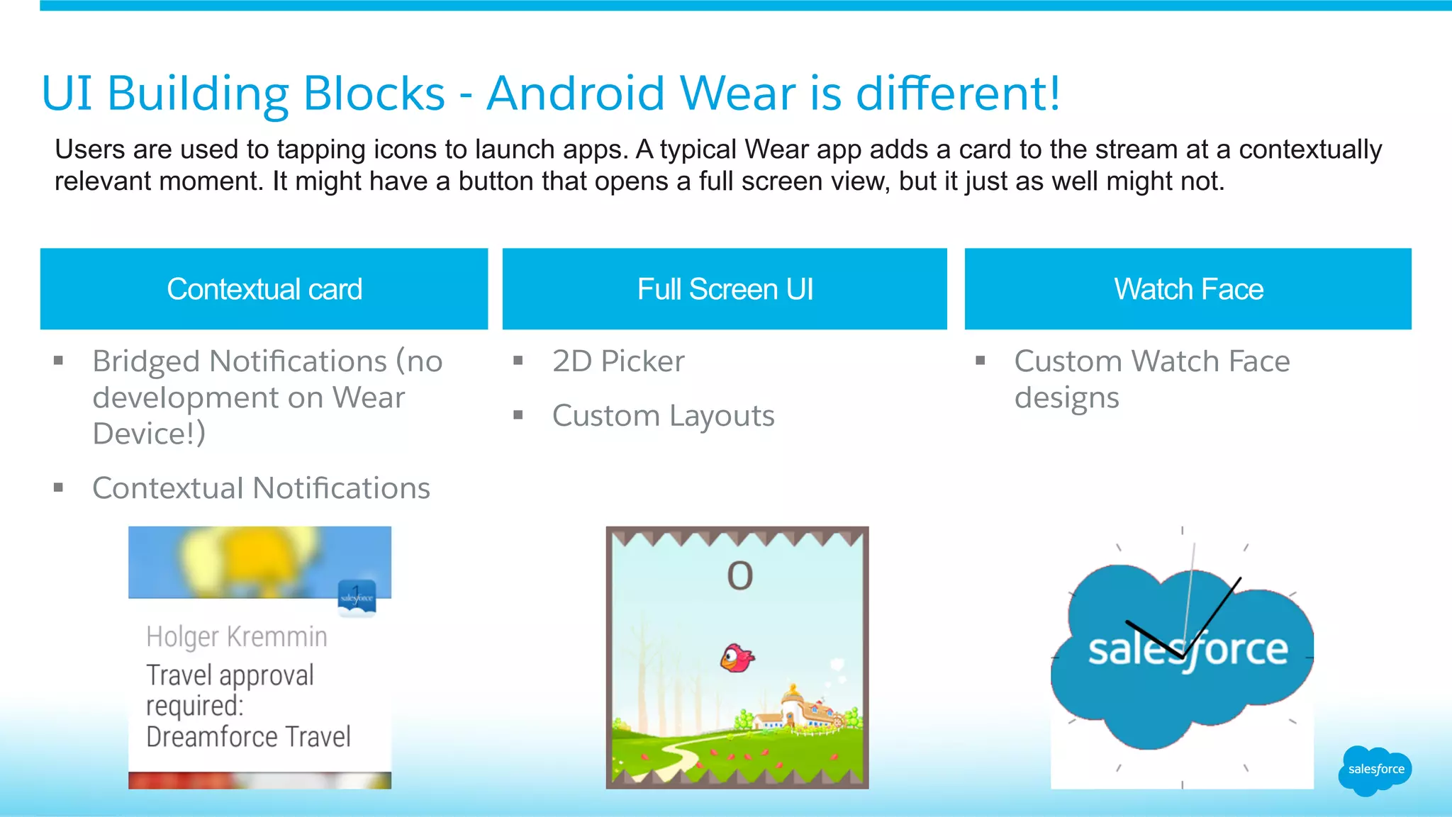 UI Building Blocks - Android Wear is diﬀerent!
Users are used to tapping icons to launch apps. A typical Wear app adds a card to the stream at a contextually
relevant moment. It might have a button that opens a full screen view, but it just as well might not.
Contextual card Full Screen UI Watch Face
§  Bridged Notiﬁcations (no
development on Wear
Device!)
§  Contextual Notiﬁcations
§  2D Picker
§  Custom Layouts
§  Custom Watch Face
designs
 