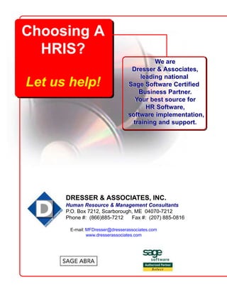 We are
Dresser & Associates,
leading national
Sage Software Certified
Business Partner.
Your best source for
HR Software,
software implementation,
training and support.
Choosing A
HRIS?
Let us help!
DRESSER & ASSOCIATES, INC.
Human Resource & Management Consultants
P.O. Box 7212, Scarborough, ME 04070-7212
Phone #: (866)885-7212 Fax #: (207) 885-0816
E-mail: MFDresser@dresserassociates.com
www.dresserassociates.com
We are
Dresser & Associates,
leading national
Sage Software Certified
Business Partner.
Your best source for
HR Software,
software implementation,
training and support.
 