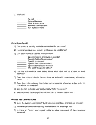 12
2. Interfaces
_________ Payroll
_________ General Ledgers
_________ Time & Attendance
_________ Benefits Administration
_________ 401 (k)/Retirement
Security and Audit
1) Can a unique security profile be established for each user?
2) How many unique user security profiles can be established?
3) Can each individual user be restricted from:
_________ Specific records or groups of records?
_________ Specific fields of information?
_________ Specific commands?
_________ Specific files of information?
_________ Specific screens and menus?
_________ The ability to update tables?
4) Can the non-technical user easily define what fields will be subject to audit
tracking?
5) Does the system validate data as they are entered for consistency with other
data?
6) Does the system display descriptive error messages whenever a data entry or
operational error occurs?
7) Can the non-technical user easily modify "help" messages?
8) Are automated back-up procedures included to prevent loss of data?
Utilities and Other Features
1) Does the system automatically build historical records as changes are entered?
2) How many historical entries may be maintained for any single field?
3) Is there an "import and export" utility to allow movement of data between
systems?
 