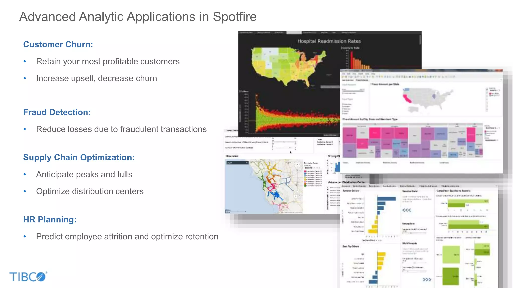 Advanced Analytic Applications in Spotfire
Customer Churn:
• Retain your most profitable customers
• Increase upsell, decrease churn
Fraud Detection:
• Reduce losses due to fraudulent transactions
Supply Chain Optimization:
• Anticipate peaks and lulls
• Optimize distribution centers
HR Planning:
• Predict employee attrition and optimize retention
 