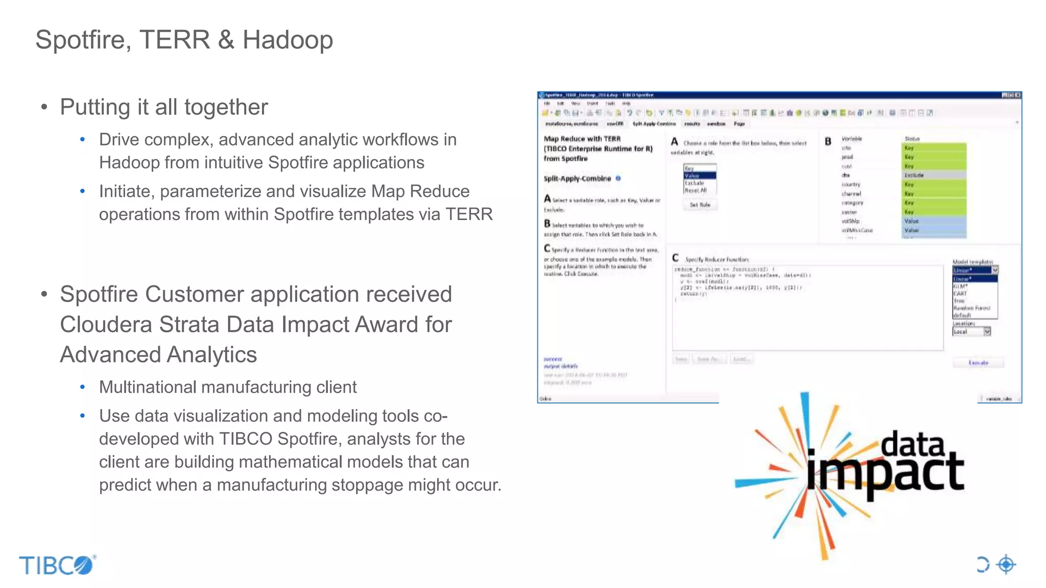 Spotfire, TERR & Hadoop
• Putting it all together
• Drive complex, advanced analytic workflows in
Hadoop from intuitive Spotfire applications
• Initiate, parameterize and visualize Map Reduce
operations from within Spotfire templates via TERR
• Spotfire Customer application received
Cloudera Strata Data Impact Award for
Advanced Analytics
• Multinational manufacturing client
• Use data visualization and modeling tools co-
developed with TIBCO Spotfire, analysts for the
client are building mathematical models that can
predict when a manufacturing stoppage might occur.
 