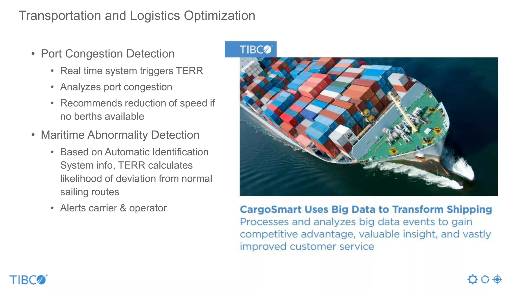 • Port Congestion Detection
• Real time system triggers TERR
• Analyzes port congestion
• Recommends reduction of speed if
no berths available
• Maritime Abnormality Detection
• Based on Automatic Identification
System info, TERR calculates
likelihood of deviation from normal
sailing routes
• Alerts carrier & operator
Transportation and Logistics Optimization
 