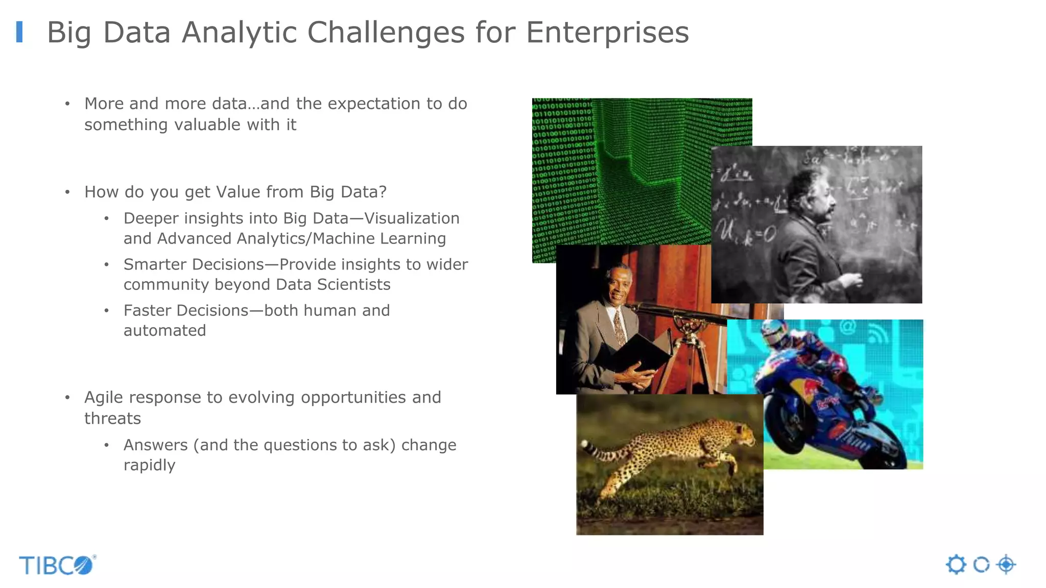 Big Data Analytic Challenges for Enterprises
• More and more data…and the expectation to do
something valuable with it
• How do you get Value from Big Data?
• Deeper insights into Big Data—Visualization
and Advanced Analytics/Machine Learning
• Smarter Decisions—Provide insights to wider
community beyond Data Scientists
• Faster Decisions—both human and
automated
• Agile response to evolving opportunities and
threats
• Answers (and the questions to ask) change
rapidly
 