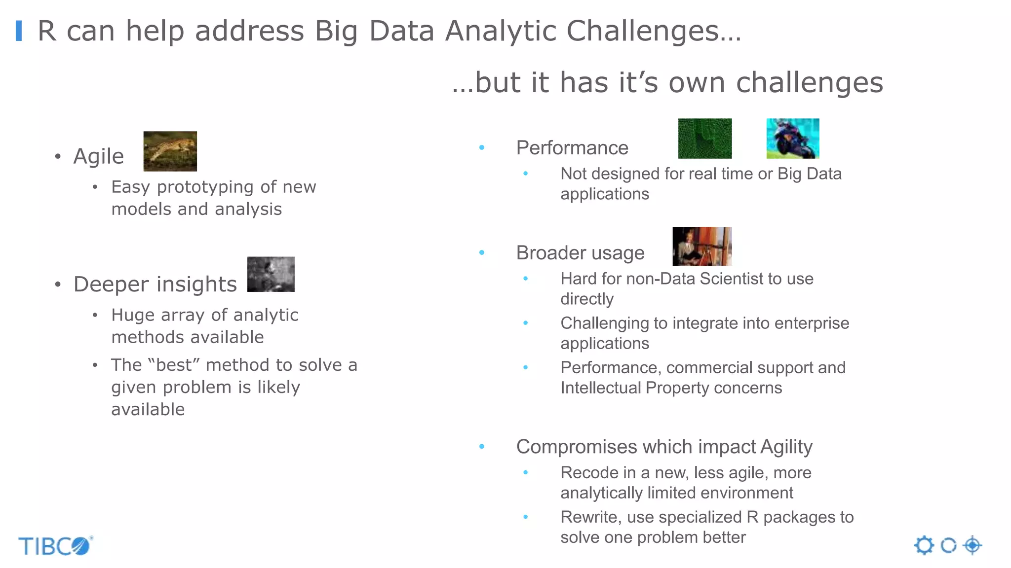 • Agile
• Easy prototyping of new
models and analysis
• Deeper insights
• Huge array of analytic
methods available
• The “best” method to solve a
given problem is likely
available
• Performance
• Not designed for real time or Big Data
applications
• Broader usage
• Hard for non-Data Scientist to use
directly
• Challenging to integrate into enterprise
applications
• Performance, commercial support and
Intellectual Property concerns
• Compromises which impact Agility
• Recode in a new, less agile, more
analytically limited environment
• Rewrite, use specialized R packages to
solve one problem better
R can help…R can help address Big Data Analytic Challenges…
…but it has it’s own challenges
 